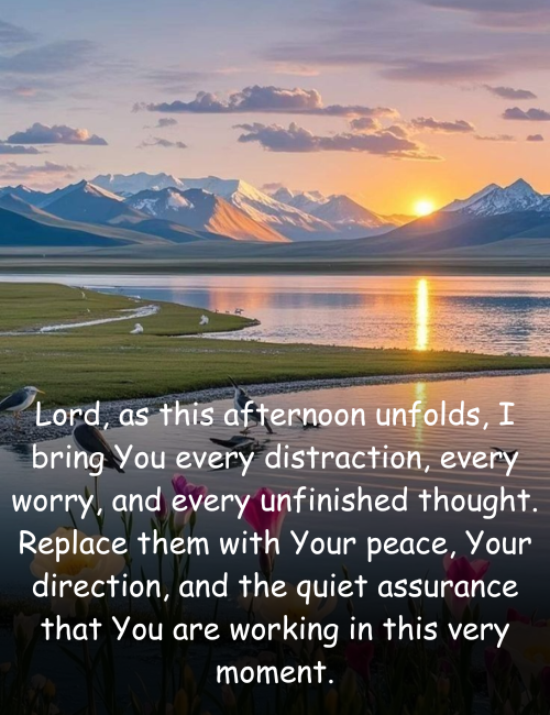 Lord, as this afternoon unfolds, I bring You every distraction, every worry, and every unfinished thought. Replace them with Your peace, Your direction, and the quiet assurance that You are working in this very moment.