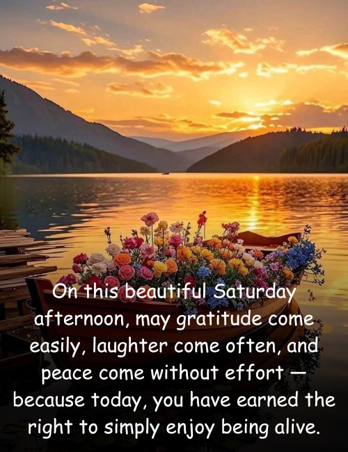On this beautiful Saturday afternoon, may gratitude come easily, laughter come often, and peace come without effort — because today, you have earned the right to simply enjoy being alive