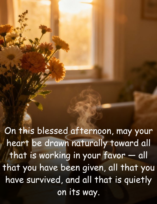 On this blessed afternoon, may your heart be drawn naturally toward all that is working in your favor — all that you have been given, all that you have survived, and all that is quietly on its way.